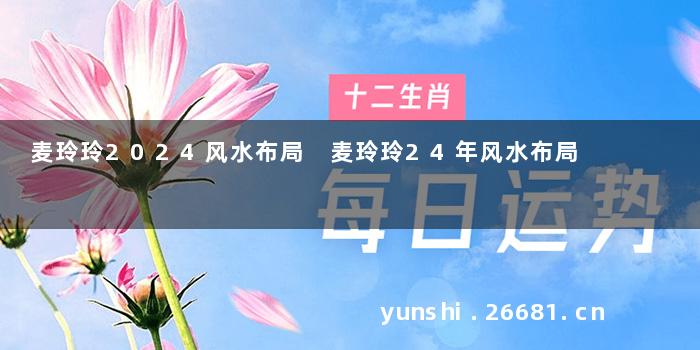 麦玲玲2024风水布局 麦玲玲24年风水布局